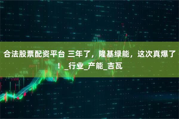 合法股票配资平台 三年了，隆基绿能，这次真爆了！_行业_产能_吉瓦