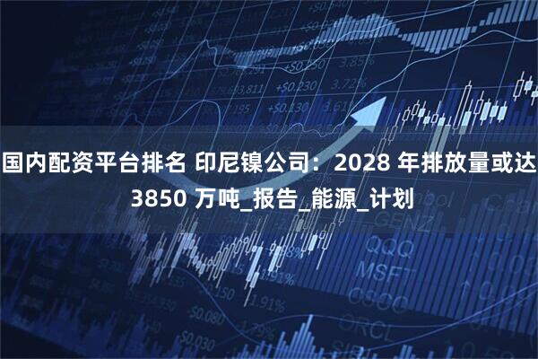 国内配资平台排名 印尼镍公司：2028 年排放量或达 3850 万吨_报告_能源_计划