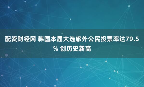 配资财经网 韩国本届大选旅外公民投票率达79.5% 创历史新高