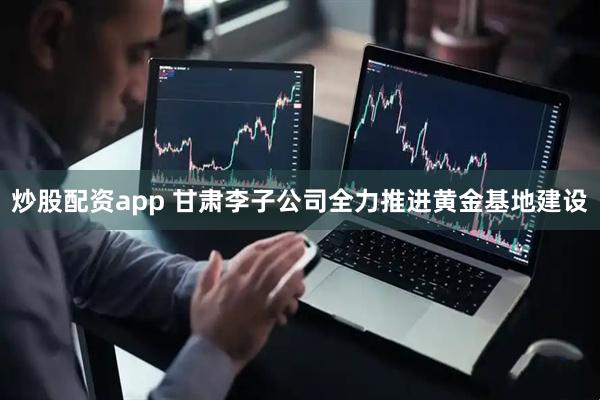 炒股配资app 甘肃李子公司全力推进黄金基地建设