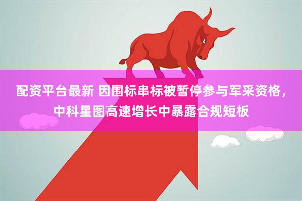 配资平台最新 因围标串标被暂停参与军采资格，中科星图高速增长中暴露合规短板