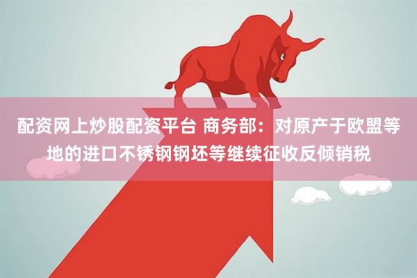 配资网上炒股配资平台 商务部：对原产于欧盟等地的进口不锈钢钢坯等继续征收反倾销税