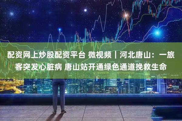 配资网上炒股配资平台 微视频｜河北唐山：一旅客突发心脏病 唐山站开通绿色通道挽救生命