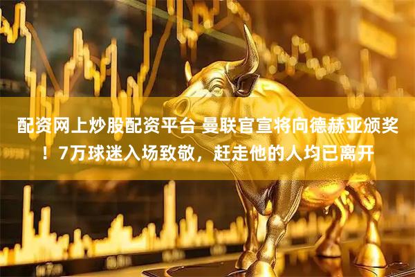 配资网上炒股配资平台 曼联官宣将向德赫亚颁奖！7万球迷入场致敬，赶走他的人均已离开
