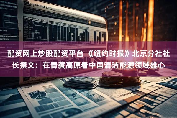 配资网上炒股配资平台 《纽约时报》北京分社社长撰文：在青藏高原看中国清洁能源领域雄心