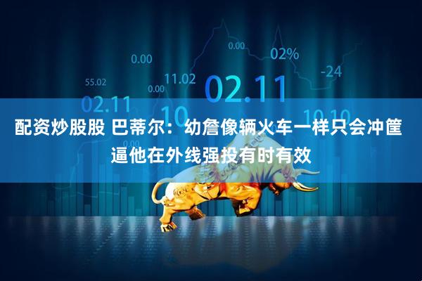 配资炒股股 巴蒂尔：幼詹像辆火车一样只会冲筐 逼他在外线强投有时有效