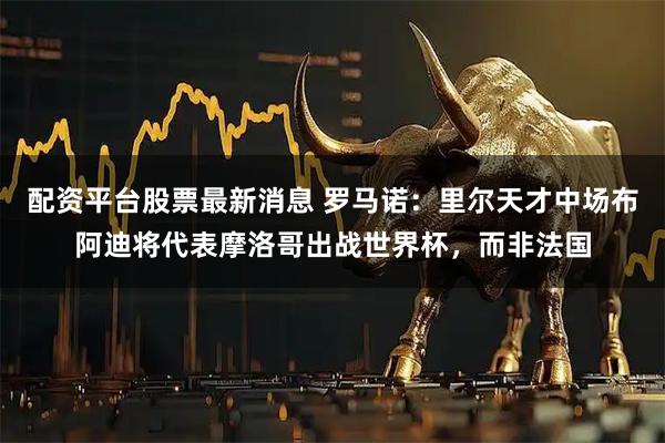 配资平台股票最新消息 罗马诺：里尔天才中场布阿迪将代表摩洛哥出战世界杯，而非法国