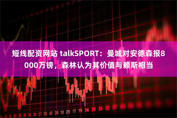 短线配资网站 talkSPORT：曼城对安德森报8000万镑，森林认为其价值与赖斯相当