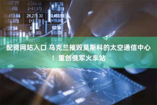 配资网站入口 乌克兰摧毁莫斯科的太空通信中心！重创俄军火车站