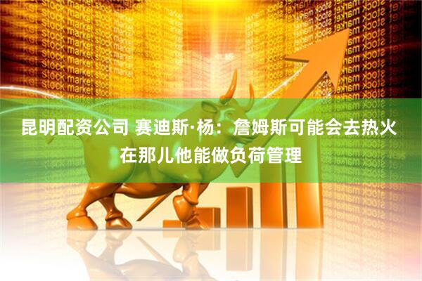 昆明配资公司 赛迪斯·杨：詹姆斯可能会去热火 在那儿他能做负荷管理